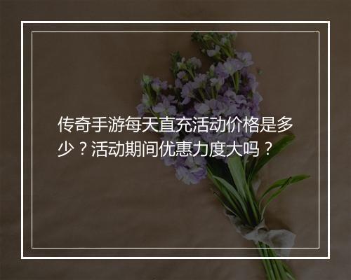 传奇手游每天直充活动价格是多少？活动期间优惠力度大吗？