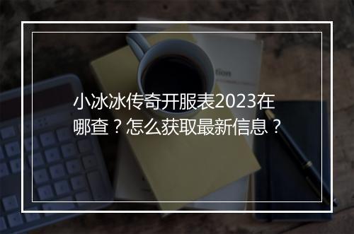 小冰冰传奇开服表2023在哪查？怎么获取最新信息？