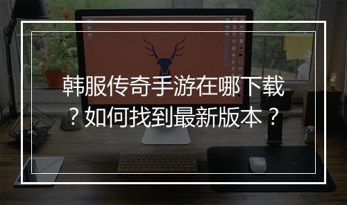 韩服传奇手游在哪下载？如何找到最新版本？