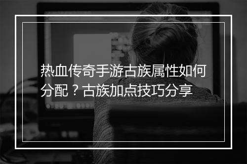 热血传奇手游古族属性如何分配？古族加点技巧分享