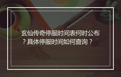 玄仙传奇停服时间表何时公布？具体停服时间如何查询？