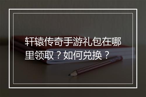 轩辕传奇手游礼包在哪里领取？如何兑换？