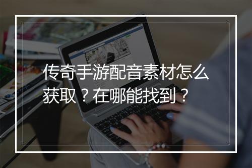传奇手游配音素材怎么获取？在哪能找到？