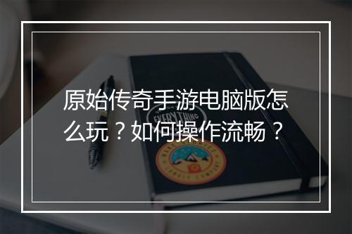 原始传奇手游电脑版怎么玩？如何操作流畅？