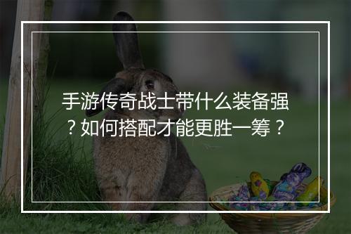 手游传奇战士带什么装备强？如何搭配才能更胜一筹？