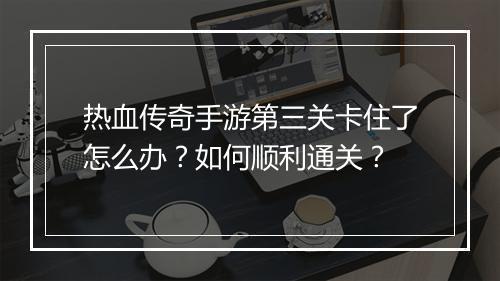 热血传奇手游第三关卡住了怎么办？如何顺利通关？