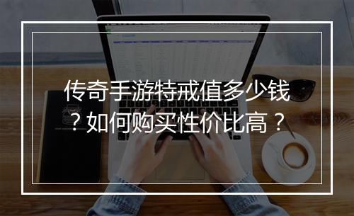 传奇手游特戒值多少钱？如何购买性价比高？