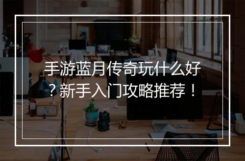 手游蓝月传奇玩什么好？新手入门攻略推荐！