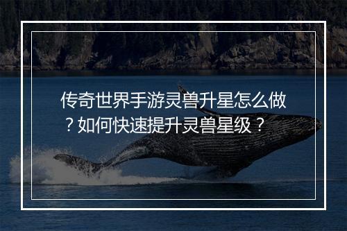 传奇世界手游灵兽升星怎么做？如何快速提升灵兽星级？