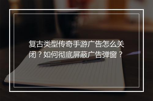 复古类型传奇手游广告怎么关闭？如何彻底屏蔽广告弹窗？