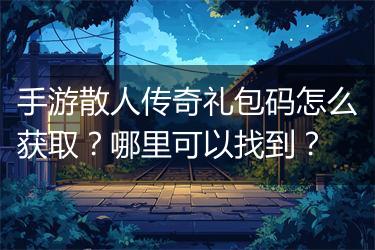 手游散人传奇礼包码怎么获取？哪里可以找到？