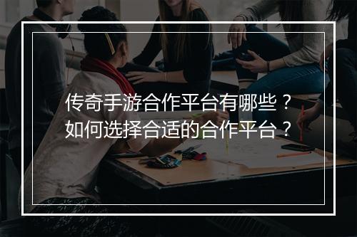 传奇手游合作平台有哪些？如何选择合适的合作平台？