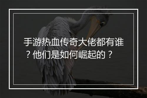 手游热血传奇大佬都有谁？他们是如何崛起的？