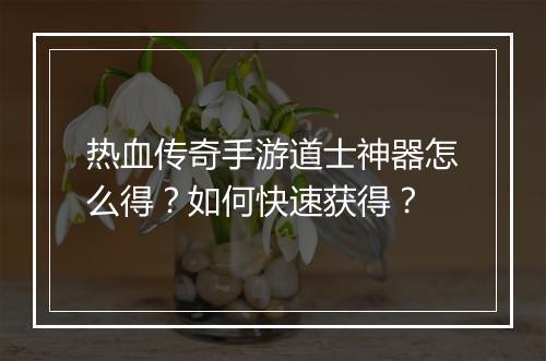 热血传奇手游道士神器怎么得？如何快速获得？
