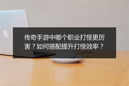 传奇手游中哪个职业打怪更厉害？如何搭配提升打怪效率？