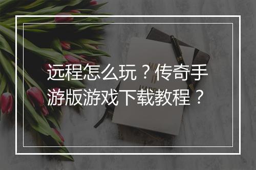 远程怎么玩？传奇手游版游戏下载教程？
