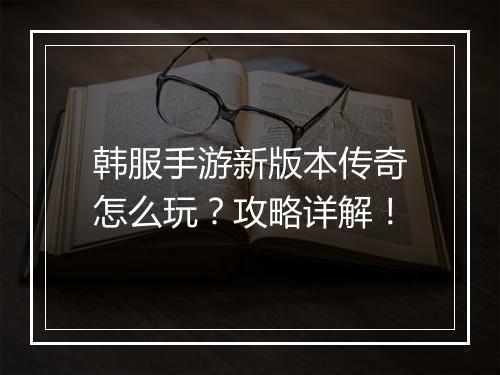 韩服手游新版本传奇怎么玩？攻略详解！