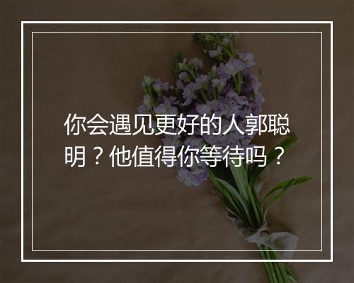 你会遇见更好的人郭聪明？他值得你等待吗？