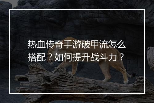 热血传奇手游破甲流怎么搭配？如何提升战斗力？
