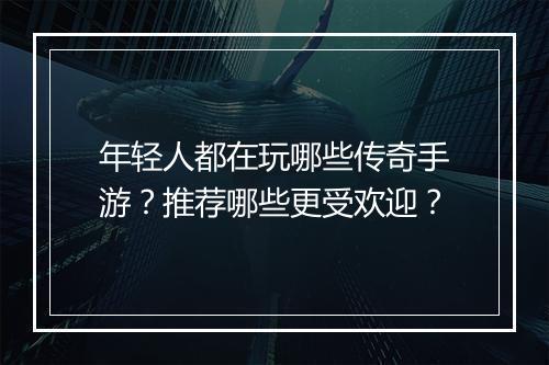 年轻人都在玩哪些传奇手游？推荐哪些更受欢迎？