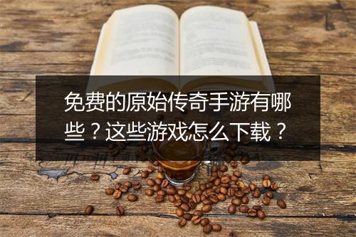 免费的原始传奇手游有哪些？这些游戏怎么下载？