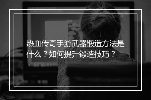 热血传奇手游武器锻造方法是什么？如何提升锻造技巧？