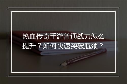 热血传奇手游普通战力怎么提升？如何快速突破瓶颈？