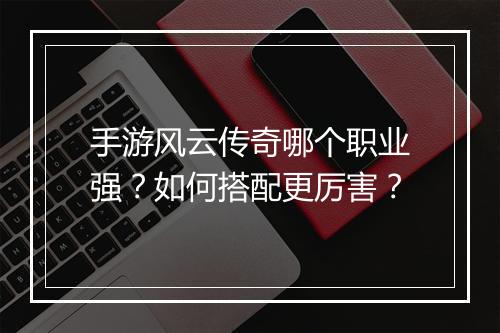 手游风云传奇哪个职业强？如何搭配更厉害？
