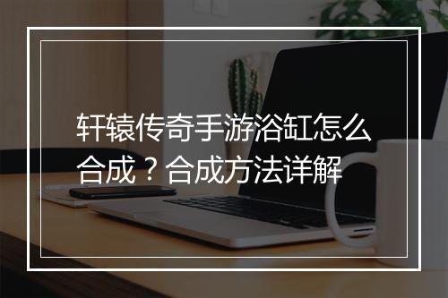 轩辕传奇手游浴缸怎么合成？合成方法详解