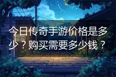 今日传奇手游价格是多少？购买需要多少钱？
