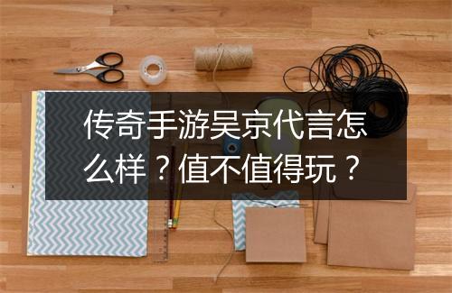 传奇手游吴京代言怎么样？值不值得玩？