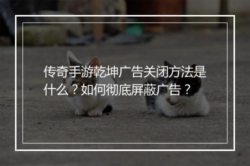 传奇手游乾坤广告关闭方法是什么？如何彻底屏蔽广告？