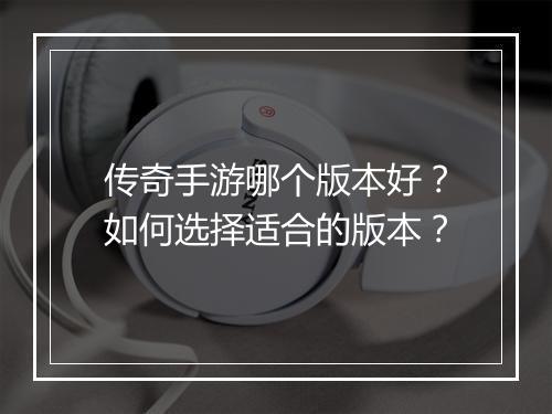 传奇手游哪个版本好？如何选择适合的版本？
