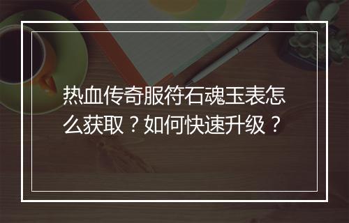 热血传奇服符石魂玉表怎么获取？如何快速升级？