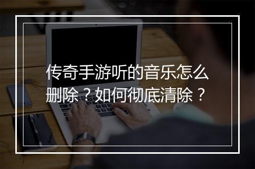 传奇手游听的音乐怎么删除？如何彻底清除？