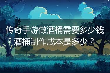传奇手游做酒桶需要多少钱？酒桶制作成本是多少？