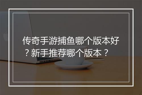 传奇手游捕鱼哪个版本好？新手推荐哪个版本？