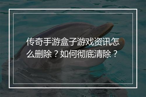 传奇手游盒子游戏资讯怎么删除？如何彻底清除？