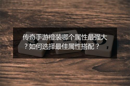 传奇手游橙装哪个属性最强大？如何选择最佳属性搭配？