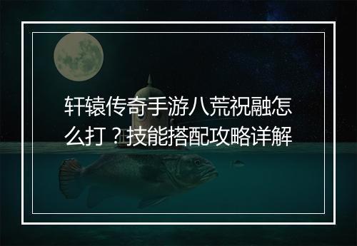 轩辕传奇手游八荒祝融怎么打？技能搭配攻略详解