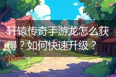 轩辕传奇手游龙怎么获得？如何快速升级？