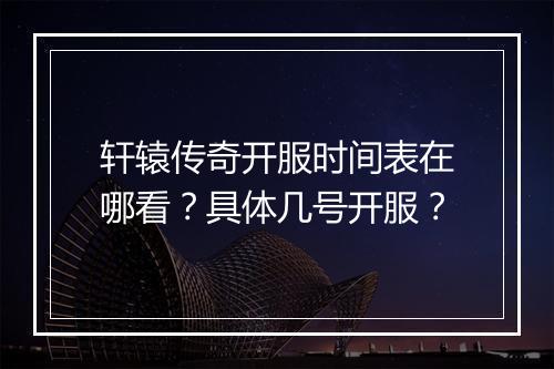 轩辕传奇开服时间表在哪看？具体几号开服？