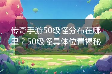 传奇手游50级怪分布在哪里？50级怪具体位置揭秘