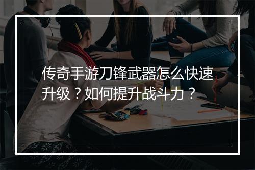 传奇手游刀锋武器怎么快速升级？如何提升战斗力？