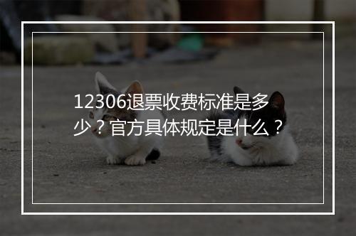 12306退票收费标准是多少？官方具体规定是什么？