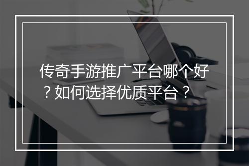 传奇手游推广平台哪个好？如何选择优质平台？