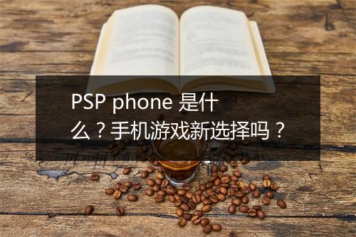 PSP phone 是什么？手机游戏新选择吗？