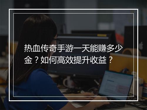 热血传奇手游一天能赚多少金？如何高效提升收益？