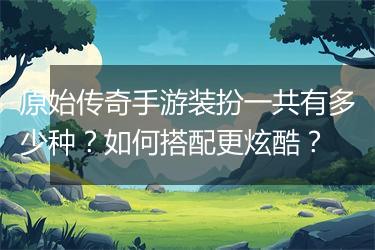 原始传奇手游装扮一共有多少种？如何搭配更炫酷？