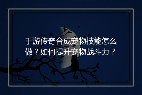 手游传奇合成宠物技能怎么做？如何提升宠物战斗力？